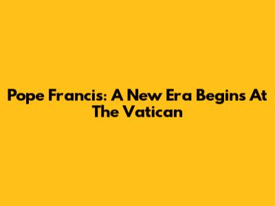 Pope Francis: A New Era Begins At The Vatican