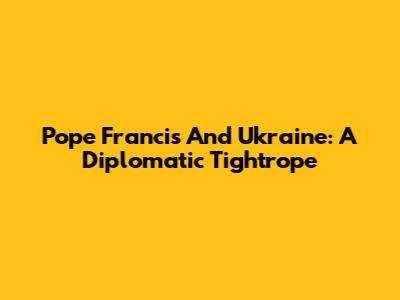 Pope Francis And Ukraine: A Diplomatic Tightrope