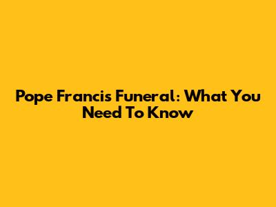 Pope Francis Funeral: What You Need To Know