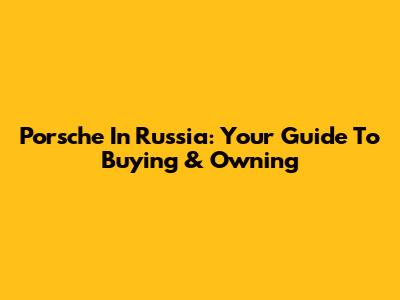 Porsche In Russia: Your Guide To Buying & Owning
