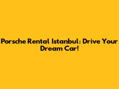 Porsche Rental Istanbul: Drive Your Dream Car!