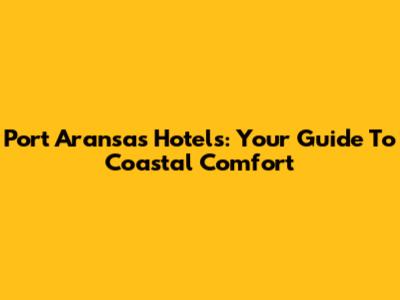 Port Aransas Hotels: Your Guide To Coastal Comfort