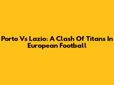 Porto Vs Lazio: A Clash Of Titans In European Football