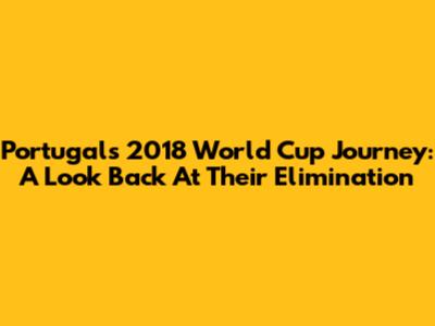 Portugal's 2018 World Cup Journey: A Look Back At Their Elimination