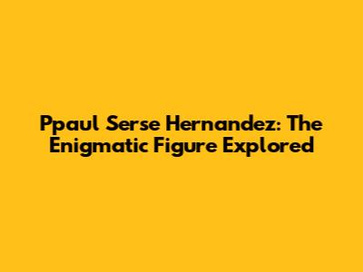 Ppaul Serse Hernandez: The Enigmatic Figure Explored