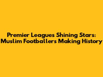 Premier League's Shining Stars: Muslim Footballers Making History