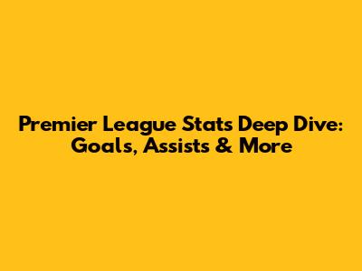 Premier League Stats Deep Dive: Goals, Assists & More