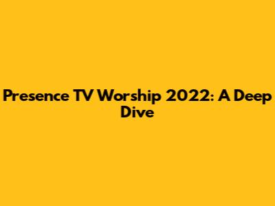 Presence TV Worship 2022: A Deep Dive