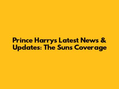 Prince Harry's Latest News & Updates: The Sun's Coverage