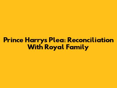 Prince Harry's Plea: Reconciliation With Royal Family