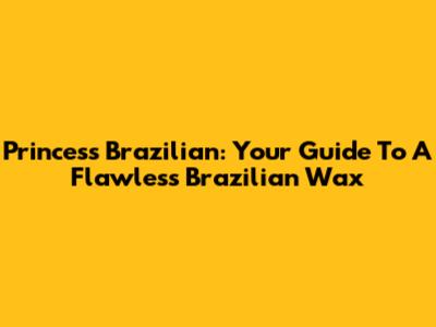 Princess Brazilian: Your Guide To A Flawless Brazilian Wax