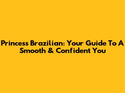 Princess Brazilian: Your Guide To A Smooth & Confident You
