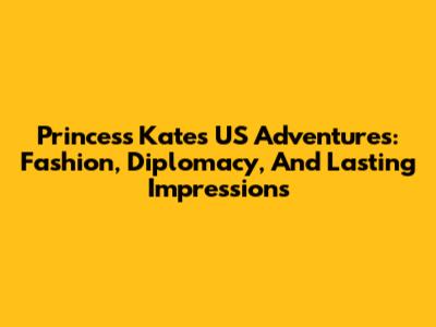 Princess Kate's US Adventures: Fashion, Diplomacy, And Lasting Impressions