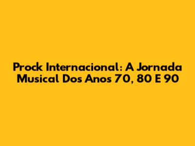 Prock Internacional: A Jornada Musical Dos Anos 70, 80 E 90