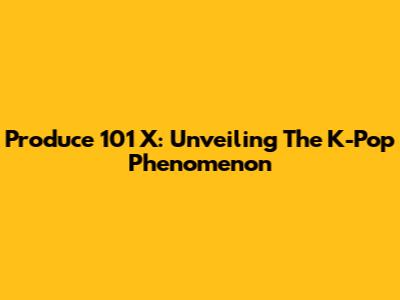 Produce 101 X: Unveiling The K-Pop Phenomenon