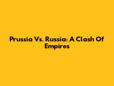 Prussia Vs. Russia: A Clash Of Empires