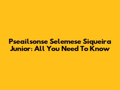 Pseailsonse Selemese Siqueira Junior: All You Need To Know