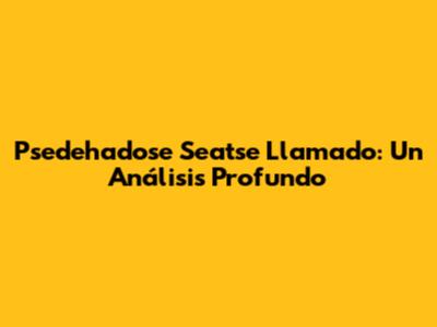 Psedehadose Seatse Llamado: Un Análisis Profundo