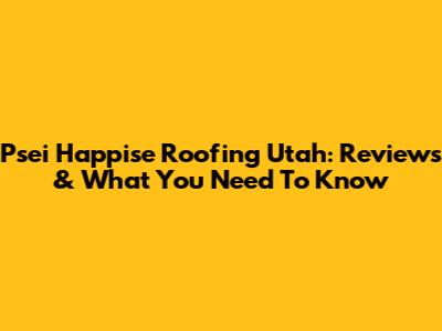 Psei Happise Roofing Utah: Reviews & What You Need To Know