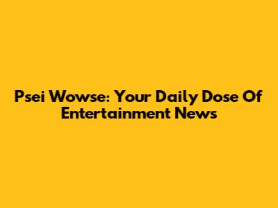 Psei Wowse: Your Daily Dose Of Entertainment News