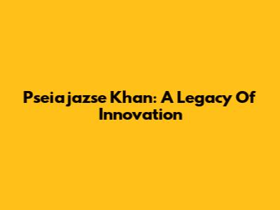 Pseiajazse Khan: A Legacy Of Innovation