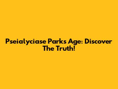 Pseialyciase Parks Age: Discover The Truth!