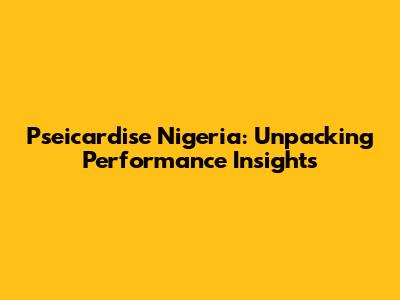 Pseicardise Nigeria: Unpacking Performance Insights