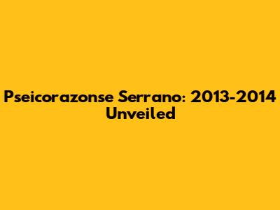 Pseicorazonse Serrano: 2013-2014 Unveiled