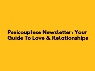 Pseicouplese Newsletter: Your Guide To Love & Relationships