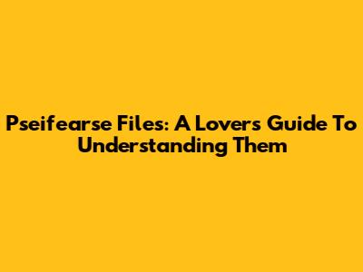 Pseifearse Files: A Lover's Guide To Understanding Them