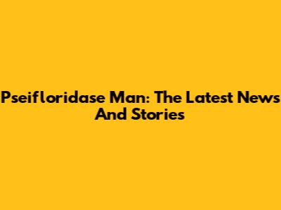 Pseifloridase Man: The Latest News And Stories