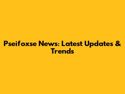 Pseifoxse News: Latest Updates & Trends