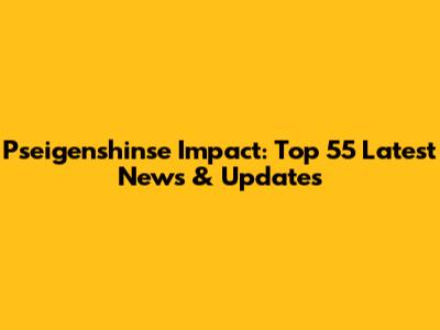 Pseigenshinse Impact: Top 55 Latest News & Updates