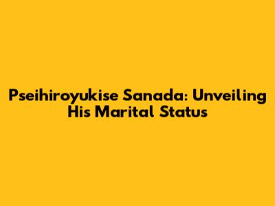 Pseihiroyukise Sanada: Unveiling His Marital Status