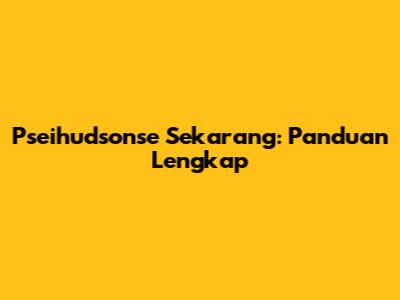 Pseihudsonse Sekarang: Panduan Lengkap