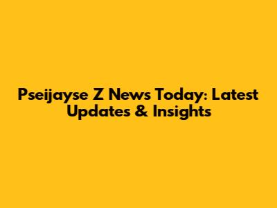 Pseijayse Z News Today: Latest Updates & Insights