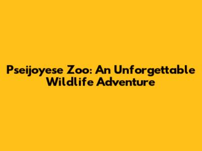 Pseijoyese Zoo: An Unforgettable Wildlife Adventure
