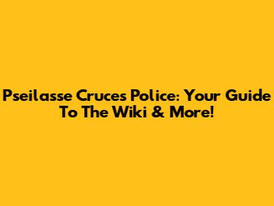 Pseilasse Cruces Police: Your Guide To The Wiki & More!