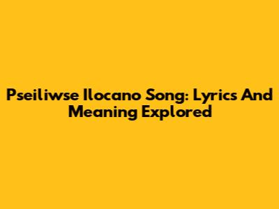 Pseiliwse Ilocano Song: Lyrics And Meaning Explored
