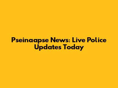 Pseinaapse News: Live Police Updates Today