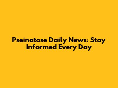 Pseinatose Daily News: Stay Informed Every Day