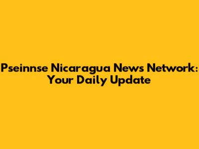 Pseinnse Nicaragua News Network: Your Daily Update