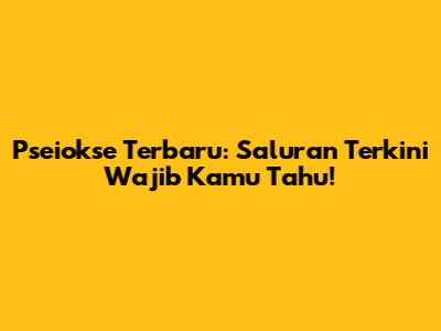 Pseiokse Terbaru: Saluran Terkini Wajib Kamu Tahu!