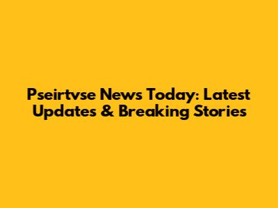 Pseirtvse News Today: Latest Updates & Breaking Stories