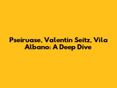 Pseiruase, Valentin Seitz, Vila Albano: A Deep Dive