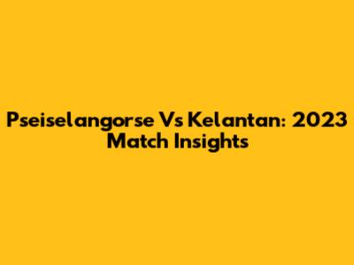 Pseiselangorse Vs Kelantan: 2023 Match Insights