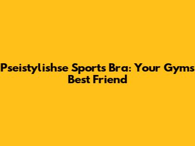 Pseistylishse Sports Bra: Your Gym's Best Friend