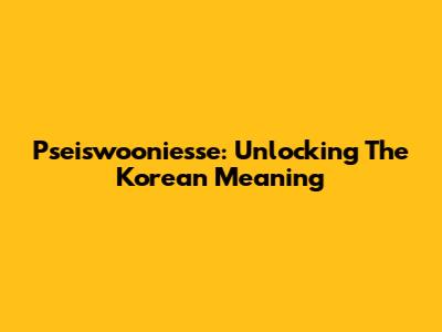 Pseiswooniesse: Unlocking The Korean Meaning