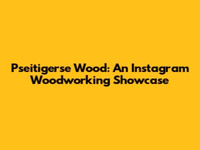 Pseitigerse Wood: An Instagram Woodworking Showcase