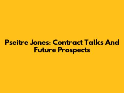 Pseitre Jones: Contract Talks And Future Prospects